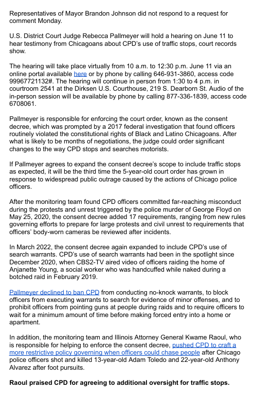 Representatives of Mayor Brandon Johnson did not respond to a request for comment Monday. U.S. District Court Judge Rebecca Palimeyer will hold a hearing on June 11 to hear testimony from Chicagoans about CPD’s use of traffic stops, court records. show. The hearing willtake place virtually from 10 a.m. to 12:30 p.m. June 11 via an online portal available here or by phone by calling 646-931-3860, access code 99967721132, The hearing will continue in person from 1:30 to 4 p.m. in courtroom 2541 at the Dirksen U.S. Courthouse, 219 S. Dearborn St. Audio of the in-person session will be available by phone by calling 877-336-1839, access code 6708061 Pallmeyer is responsible for enforcing the court order, known as the consent decree, which was prompted by a 2017 federal investigation that found officers routinely violated the constitutional rights of Black and Latino Chicagoans. After what i likely to be months of negotiations, the judge could order significant changes to the way CPD stops and searches motorists. If Pallmeyer agrees to expand the consent decree’s scope to include traffc stops as expected, it will be the third time the 5-year-old court order has grown in response to widespread public outrage caused by the actions of Chicago police officers. After the monitoring team found CPD officers committed far-reaching misconduct during the protests and unrest triggered by the police murder of Gearge Floyd on May 25, 2020, the consent decree added 17 requirements, ranging from new rules governing efforts to prepare for large protests and civil unrest to requirements that officers’ body-worn cameras be reviewed after incidents. In March 2022, the consent decree again expanded to include CPD’s use of search warrants. CPD’s use of search warrants had been in the spotlight since December 2020, when CBS2-TV aired video of officers raiding the home of Anjanette Young, a social worker who was handcuffed while naked during a botched raid in February 2019 Palimeyer declined to ban CPD from conducting no-knock warrants, to block officers from executing warrants to search for evidence of minor offenses, and to prohibit officers from pointing guns at people during raids and to require officers to wait for a minimum amount of time before making forced entry into a home or apartment. In addition, the monitoring team and llinois Attorney General Kwame Raoul, who is responsible for helping to enforce the consent decree, pushed CPD to crafta more restrictive policy governing when ofticers could chase peaple after Chicago police officers shot and killed 13-year-old Adam Toledo and 22-year-old Anthony Alvarez after foot pursuits Raoul prai d CPD for agreeing to additional oversight for traffic stops.